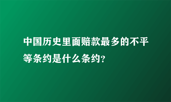 中国历史里面赔款最多的不平等条约是什么条约？