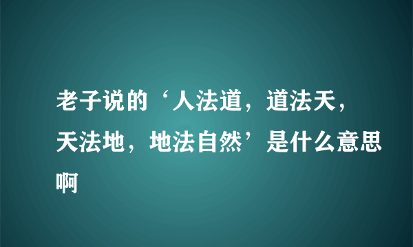 老子说的‘人法道，道法天，天法地，地法自然’是什么意思啊