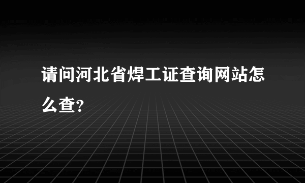 请问河北省焊工证查询网站怎么查？