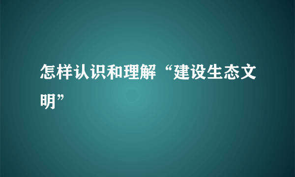 怎样认识和理解“建设生态文明”