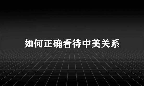 如何正确看待中美关系