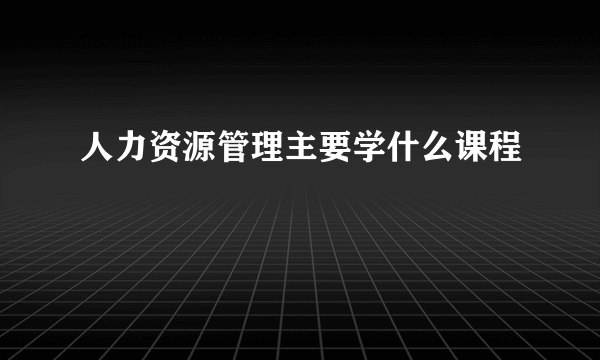 人力资源管理主要学什么课程