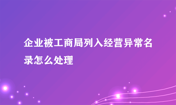 企业被工商局列入经营异常名录怎么处理