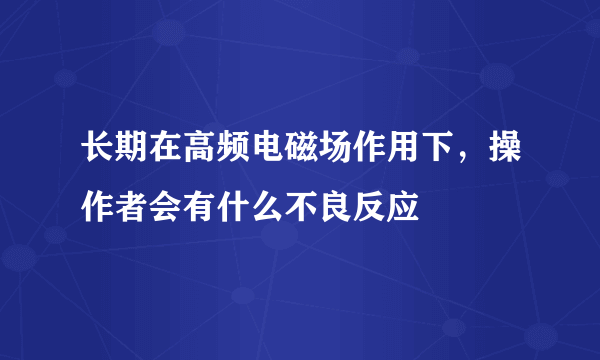 长期在高频电磁场作用下，操作者会有什么不良反应