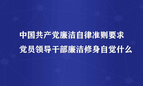 中国共产党廉洁自律准则要求党员领导干部廉洁修身自觉什么