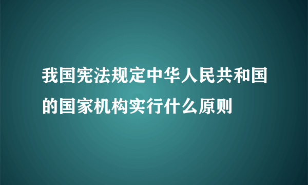 我国宪法规定中华人民共和国的国家机构实行什么原则