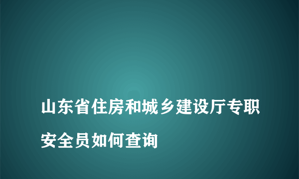 
山东省住房和城乡建设厅专职安全员如何查询

