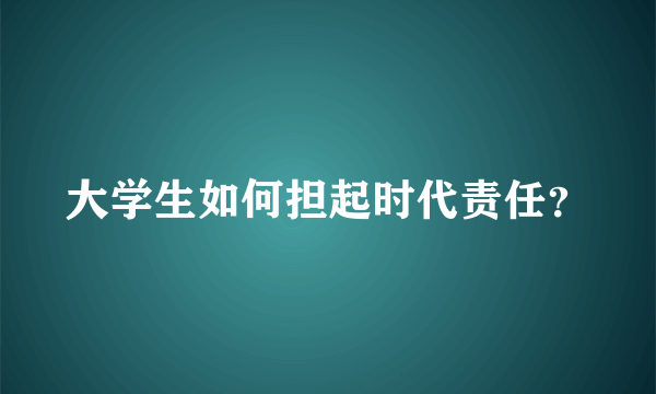 大学生如何担起时代责任？