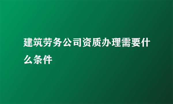 建筑劳务公司资质办理需要什么条件