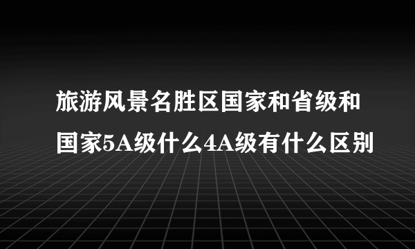 旅游风景名胜区国家和省级和国家5A级什么4A级有什么区别