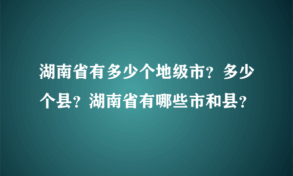 湖南省有多少个地级市？多少个县？湖南省有哪些市和县？