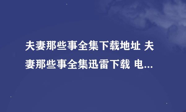 夫妻那些事全集下载地址 夫妻那些事全集迅雷下载 电视剧《夫妻那些事》1-34集全集