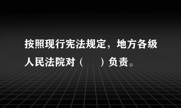 按照现行宪法规定，地方各级人民法院对（    ）负责。