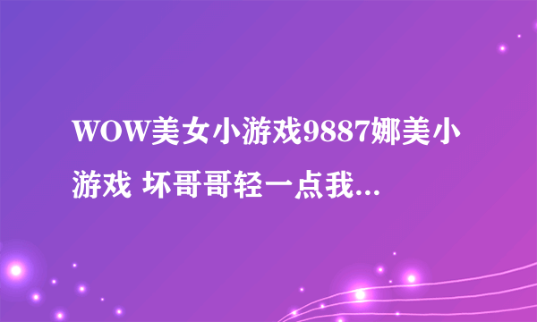 WOW美女小游戏9887娜美小游戏 坏哥哥轻一点我被男同桌吸了请教钓鱼达人