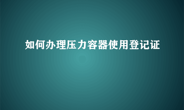 如何办理压力容器使用登记证