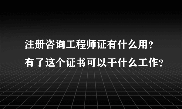 注册咨询工程师证有什么用？有了这个证书可以干什么工作？