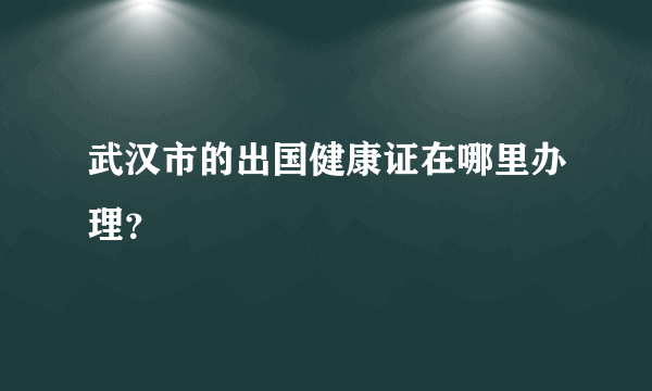 武汉市的出国健康证在哪里办理？