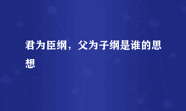 君为臣纲，父为子纲是谁的思想