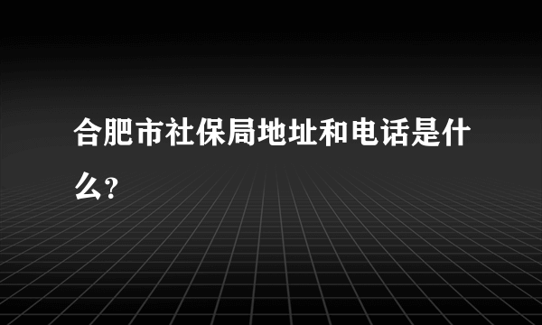 合肥市社保局地址和电话是什么？