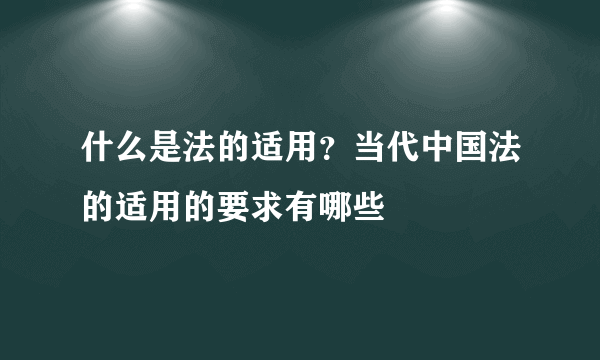 什么是法的适用？当代中国法的适用的要求有哪些