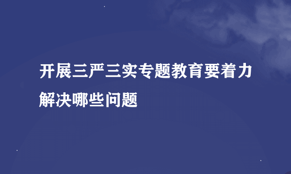 开展三严三实专题教育要着力解决哪些问题