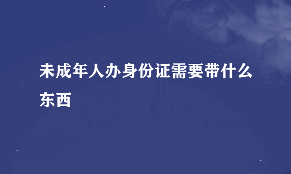 未成年人办身份证需要带什么东西