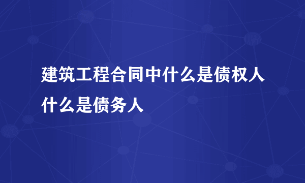 建筑工程合同中什么是债权人什么是债务人