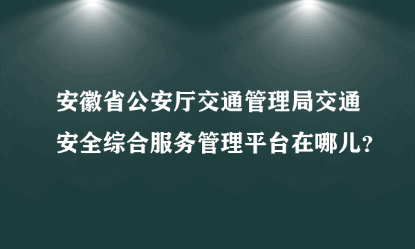 安徽省公安厅交通管理局交通安全综合服务管理平台在哪儿？