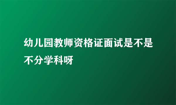 幼儿园教师资格证面试是不是不分学科呀