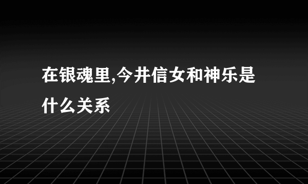 在银魂里,今井信女和神乐是什么关系