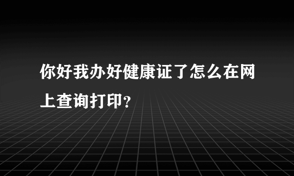 你好我办好健康证了怎么在网上查询打印？