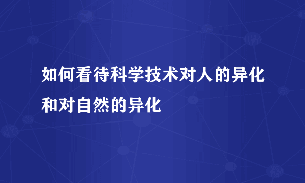 如何看待科学技术对人的异化和对自然的异化