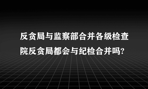 反贪局与监察部合并各级检查院反贪局都会与纪检合并吗?