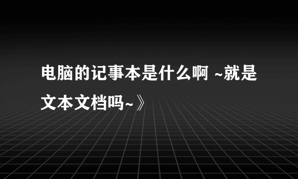 电脑的记事本是什么啊 ~就是文本文档吗~》