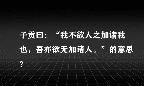 子贡曰：“我不欲人之加诸我也，吾亦欲无加诸人。”的意思？