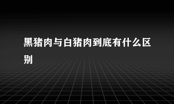 黑猪肉与白猪肉到底有什么区别