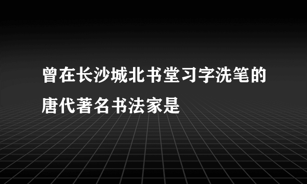 曾在长沙城北书堂习字洗笔的唐代著名书法家是