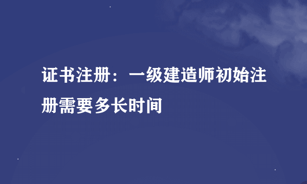 证书注册：一级建造师初始注册需要多长时间