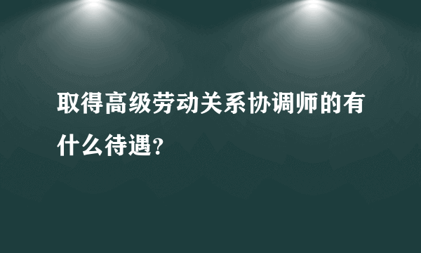 取得高级劳动关系协调师的有什么待遇？