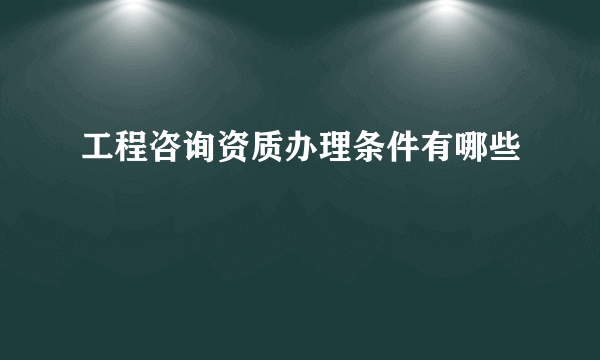 工程咨询资质办理条件有哪些