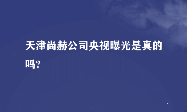 天津尚赫公司央视曝光是真的吗?