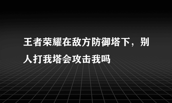 王者荣耀在敌方防御塔下，别人打我塔会攻击我吗