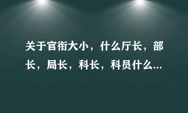 关于官衔大小，什么厅长，部长，局长，科长，科员什么的，怎么排名，