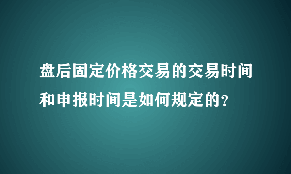 盘后固定价格交易的交易时间和申报时间是如何规定的？