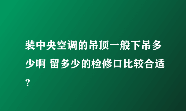 装中央空调的吊顶一般下吊多少啊 留多少的检修口比较合适？