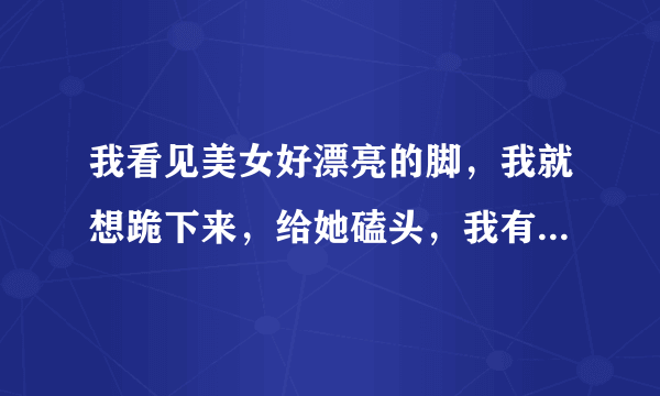 我看见美女好漂亮的脚，我就想跪下来，给她磕头，我有问题吗，