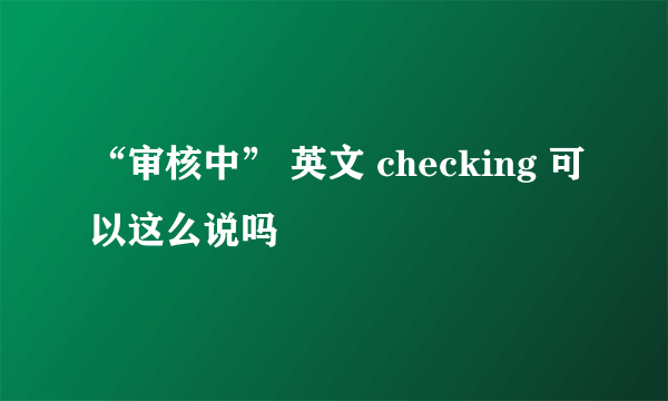 “审核中” 英文 checking 可以这么说吗