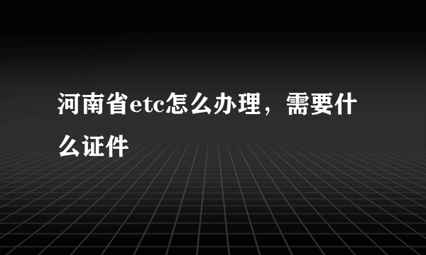 河南省etc怎么办理，需要什么证件