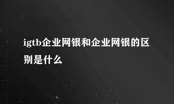 igtb企业网银和企业网银的区别是什么