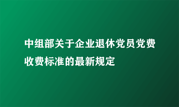 中组部关于企业退休党员党费收费标准的最新规定